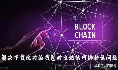 解决下载比特派钱包时出现的网络错误问题